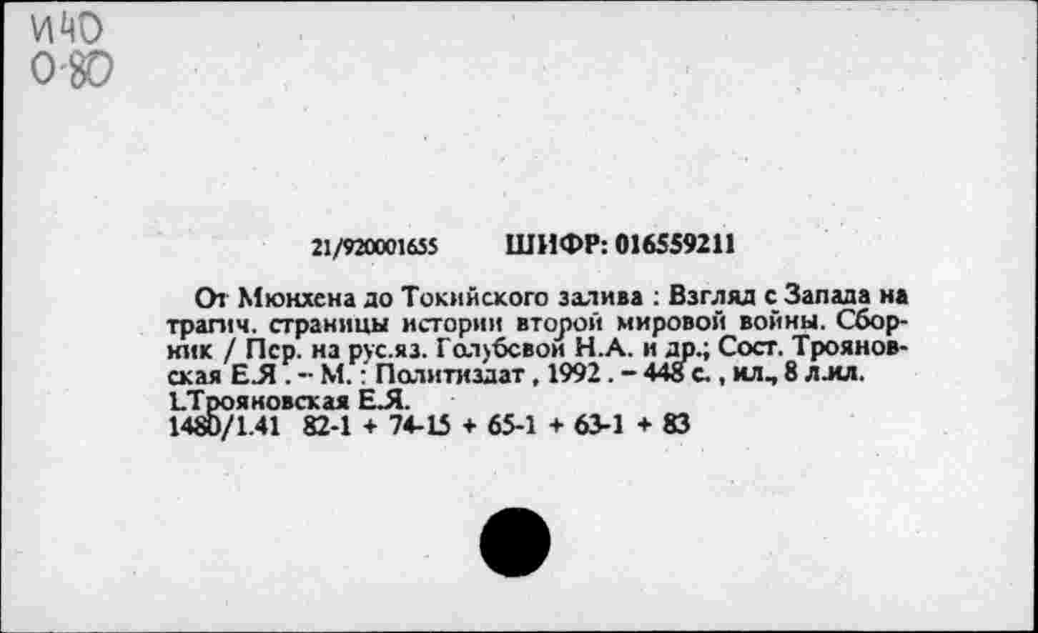 ﻿21/920001655 ШИФР: 016559211
СИ Мюнхена до Токийского залива : Взгляд с Запада на трагич. страницы истории второй мировой войны. Сборник / Пер. на рус.яз. Голубевой Н.А. и др.; Сост. Трояновская ЕЛ . -• М.: Политиздат, 1992. - 448 с., илч 8 л мл. ЪТрояновская ЕЛ.
1480/1.41 82-1 + 74-15 + 65-1 + 63-1 + 83